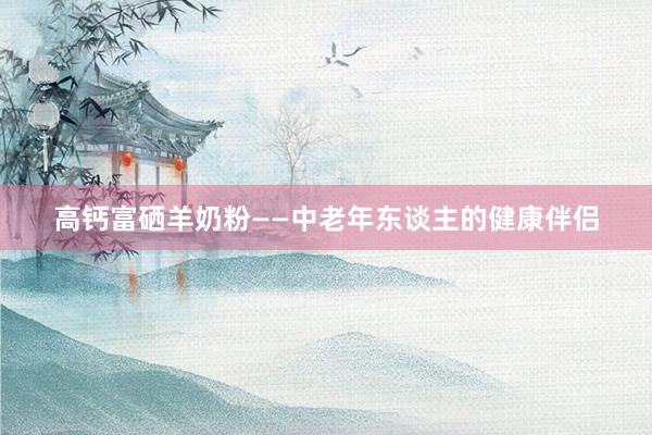 高钙富硒羊奶粉——中老年东谈主的健康伴侣