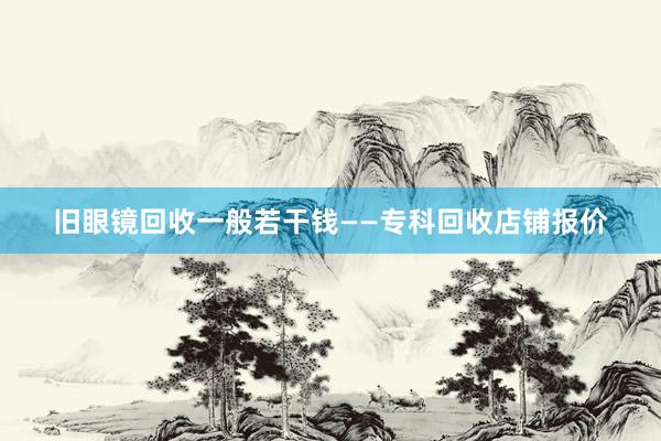 旧眼镜回收一般若干钱——专科回收店铺报价